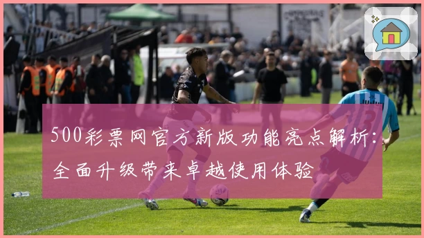 500彩票网官方新版功能亮点解析:全面升级带来卓越使用体验