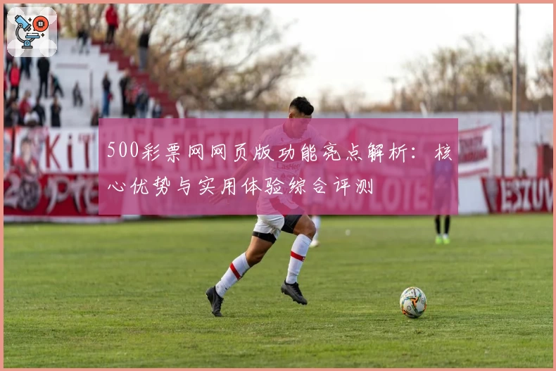 500彩票网网页版功能亮点解析：核心优势与实用体验综合评测